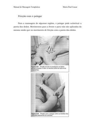 Manual de Massagem Terapêutica

Mario-Paul Cassar

Fricção com o polegar
Para a massagem de algumas regiões, o polegar pode substituir a
ponta dos dedos. Movimentos para a frente e para trás são aplicados do
mesmo modo que no movimento de fricção com a ponta dos dedos.

 