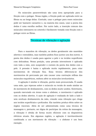 Manual de Massagem Terapêutica

Mario-Paul Cassar

Os músculos paravertebrais são uma área apropriada para a
fricção com o polegar. Nessa região, a fricção pode ser aplicada entre as
fibras ou ao longo delas. Contudo, usar o polegar para esses músculos
pode ser bastante cansativo e, na maioria dos casos, usar a ponta dos
dedos é uma escolha melhor. Por outro lado, a inserção comum dos
músculos extensores no cotovelo é facilmente tratada com fricção com o
polegar entre as fibras.

Técnicas de vibração e agitação

Para a manobra de vibração, os dedos geralmente são mantidos
abertos e estendidos, mas também podem ficar juntos uns dos outros. A
ponta dos dedos é usada para agarrar a pele e os tecidos superficiais
com delicadeza. Nessa posição, uma pressão intermitente é aplicada
com toda a mão, sem suspender o contato da ponta dos dedos com a
pele. A pressão é baixa e aplicada muito rapidamente, para criar
movimentos

de

vibração

fina.

Essa

técnica

diferencia-se

dos

movimentos de percussão por não causar uma contração reflexa dos
músculos esqueléticos, embora afete os músculos involuntários.
A agitação é similar à vibração, porém mais pronunciada. É usada
uma mão, que repousa sobre o músculo ou tecido de modo similar ao
do movimento de deslizamento, com os dedos muito unidos. Entretanto,
quando executado em áreas como o abdome, o movimento é aplicado
com os dedos abertos. A ação de agitação é realizada de lado a lado e
sem nenhum deslizamento da mão, criando uma vibração que chega
aos tecidos superficiais e profundos. Ela também produz efeito sobre os
órgãos viscerais. Além de ser administrada como uma técnica de
massagem e, portanto, ser digna de participar da rotina da massagem,
a vibração é obtida de forma muito eficiente com os dispositivos
elétricos atuais. Em algumas regiões, a agitação é inevitavelmente
combinada a um movimento de vibração - o abdome é um bom
exemplo.

 
