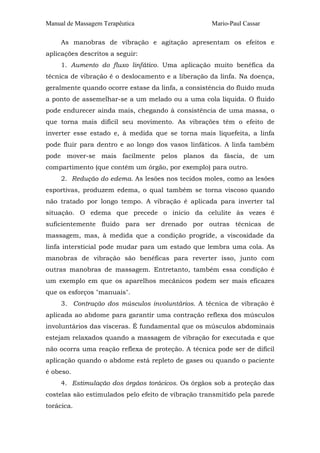 Manual de Massagem Terapêutica

Mario-Paul Cassar

As manobras de vibração e agitação apresentam os efeitos e
aplicações descritos a seguir:
1. Aumento do fluxo linfático. Uma aplicação muito benéfica da
técnica de vibração é o deslocamento e a liberação da linfa. Na doença,
geralmente quando ocorre estase da linfa, a consistência do fluido muda
a ponto de assemelhar-se a um melado ou a uma cola líquida. O fluido
pode endurecer ainda mais, chegando à consistência de uma massa, o
que torna mais difícil seu movimento. As vibrações têm o efeito de
inverter esse estado e, à medida que se torna mais liquefeita, a linfa
pode fluir para dentro e ao longo dos vasos linfáticos. A linfa também
pode mover-se mais facilmente pelos planos da fáscia, de um
compartimento (que contém um órgão, por exemplo) para outro.
2. Redução do edema. As lesões nos tecidos moles, como as lesões
esportivas, produzem edema, o qual também se torna viscoso quando
não tratado por longo tempo. A vibração é aplicada para inverter tal
situação. O edema que precede o início da celulite às vezes é
suficientemente fluido para ser drenado por outras técnicas de
massagem, mas, à medida que a condição progride, a viscosidade da
linfa intersticial pode mudar para um estado que lembra uma cola. As
manobras de vibração são benéficas para reverter isso, junto com
outras manobras de massagem. Entretanto, também essa condição é
um exemplo em que os aparelhos mecânicos podem ser mais eficazes
que os esforços "manuais".
3. Contração dos músculos involuntários. A técnica de vibração é
aplicada ao abdome para garantir uma contração reflexa dos músculos
involuntários das vísceras. É fundamental que os músculos abdominais
estejam relaxados quando a massagem de vibração for executada e que
não ocorra uma reação reflexa de proteção. A técnica pode ser de difícil
aplicação quando o abdome está repleto de gases ou quando o paciente
é obeso.
4. Estimulação dos órgãos torácicos. Os órgãos sob a proteção das
costelas são estimulados pelo efeito de vibração transmitido pela parede
torácica.

 
