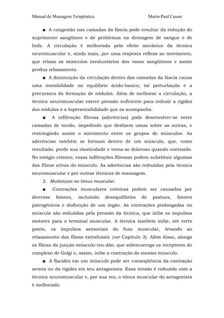 Manual de Massagem Terapêutica

Mario-Paul Cassar

■ A congestão nas camadas da fáscia pode resultar da redução do
suprimento sangüíneo e de problemas na drenagem de sangue e de
linfa. A circulação é melhorada pelo efeito mecânico da técnica
neuromuscular e, ainda mais, por uma resposta reflexa ao movimento,
que relaxa os músculos involuntários dos vasos sangüíneos e assim
produz relaxamento.
■ A diminuição da circulação dentro das camadas da fáscia causa
uma instabilidade no equilíbrio ácido-basico; tal perturbação é a
precursora da formação de nódulos. Além de melhorar a circulação, a
técnica neuromuscular exerce pressão suficiente para reduzir a rigidez
dos nódulos e a hipersensibilidade que os acompanha.
■

A infiltração fibrosa (aderências) pode desenvolver-se entre

camadas de tecido, impedindo que deslizem umas sobre as outras, e
restringindo assim o movimento entre os grupos de músculos. As
aderências também se formam dentro de um músculo, que, como
resultado, perde sua elasticidade e torna-se doloroso quando contraído.
No estágio crônico, essas infiltrações fibrosas podem substituir algumas
das fibras ativas do músculo. As aderências são reduzidas pela técnica
neuromuscular e por outras técnicas de massagem.
2. Mudanças no tônus muscular.
■

Contrações musculares crônicas podem ser causadas por

diversos

fatores,

incluindo

desequilíbrios

de

postura,

fatores

psicogênicos e disfunção de um órgão. As contrações prolongadas no
músculo são reduzidas pela pressão da técnica, que inibe os impulsos
motores para o terminal muscular. A técnica também inibe, até certo
ponto,

os

impulsos

sensoriais

do

fuso

muscular,

levando

ao

relaxamento das fibras extrafusais {ver Capítulo 3). Além disso, alonga
as fibras da junção músculo-ten-dão, que sobrecarrega os receptores do
complexo de Golgi e, assim, inibe a contração do mesmo músculo.
■ A flacidez em um músculo pode ser conseqüência da contração
severa ou da rigidez em seu antagonista. Essa tensão é reduzida com a
técnica neuromuscular e, por sua vez, o tônus muscular do antagonista
é melhorado.

 
