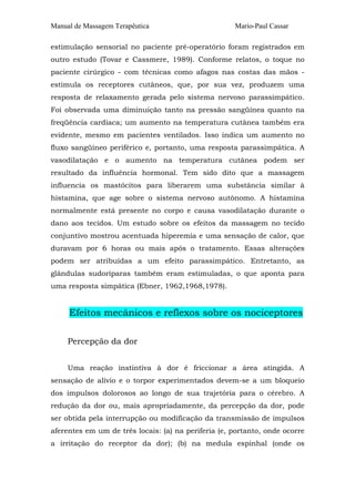 Manual de Massagem Terapêutica

Mario-Paul Cassar

estimulação sensorial no paciente pré-operatório foram registrados em
outro estudo (Tovar e Cassmere, 1989). Conforme relatos, o toque no
paciente cirúrgico - com técnicas como afagos nas costas das mãos estimula os receptores cutâneos, que, por sua vez, produzem uma
resposta de relaxamento gerada pelo sistema nervoso parassimpático.
Foi observada uma diminuição tanto na pressão sangüínea quanto na
freqüência cardíaca; um aumento na temperatura cutânea também era
evidente, mesmo em pacientes ventilados. Isso indica um aumento no
fluxo sangüíneo periférico e, portanto, uma resposta parassimpática. A
vasodilatação e o aumento na temperatura cutânea podem ser
resultado da influência hormonal. Tem sido dito que a massagem
influencia os mastócitos para liberarem uma substância similar à
histamina, que age sobre o sistema nervoso autônomo. A histamina
normalmente está presente no corpo e causa vasodilatação durante o
dano aos tecidos. Um estudo sobre os efeitos da massagem no tecido
conjuntivo mostrou acentuada hiperemia e uma sensação de calor, que
duravam por 6 horas ou mais após o tratamento. Essas alterações
podem ser atribuídas a um efeito parassimpático. Entretanto, as
glândulas sudoríparas também eram estimuladas, o que aponta para
uma resposta simpática (Ebner, 1962,1968,1978).

Efeitos mecânicos e reflexos sobre os nociceptores
Percepção da dor
Uma reação instintiva à dor é friccionar a área atingida. A
sensação de alívio e o torpor experimentados devem-se a um bloqueio
dos impulsos dolorosos ao longo de sua trajetória para o cérebro. A
redução da dor ou, mais apropriadamente, da percepção da dor, pode
ser obtida pela interrupção ou modificação da transmissão de impulsos
aferentes em um de três locais: (a) na periferia (e, portanto, onde ocorre
a irritação do receptor da dor); (b) na medula espinhal (onde os

 