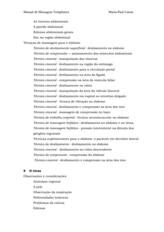 Manual de Massagem Terapêutica

Mario-Paul Cassar

As vísceras abdominais
A parede abdominal
Edemas abdominais gerais
Dor na região abdominal
Técnicas de massagem para o abdome
Técnica de deslizamento superficial - deslizamento no abdome
Técnica de compressão — amassamento dos músculos abdominais
Técnica visceral - manipulação das vísceras
Técnica visceral - deslizamento na região do estômago
Técnica visceral - deslizamento para a circulação portal
Técnica visceral - deslizamento na área do fígado
Técnica visceral - compressão na área da vesícula biliar
Técnica visceral - deslizamento no cólon
Técnica visceral - manipulação da área da válvula iliocecal
Técnica visceral - deslizamento em espiral no intestino delgado
Técnica visceral - técnica de vibração no abdome
Técnica visceral - deslizamento e compressão na área dos rins
Técnica visceral - massagem de compressão no baço
Técnica de trabalho corporal - técnica neuromuscular no abdome
Técnica de massagem linfática - deslizamento no abdome e no tórax
Técnica de massagem linfática - pressão intermitente na direção dos
gânglios inguinais
Técnicas suplementares para o abdome: o paciente em decúbito lateral
Técnica de deslizamento - deslizamento no abdome
Técnica visceral - deslizamento no cólon descendente
Técnica de compressão - compressão do abdome
Técnica visceral - deslizamento e compressão na área dos rins
8

O tórax

Observações e considerações
Anatomia regional
A pele
Observação da respiração
Deformidades torácicas
Problemas da coluna
Edemas

 