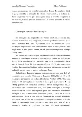 Manual de Massagem Terapêutica

Mario-Paul Cassar

causar um aumento na pressão hidrostática dentro dos capilares (PHS),
O

que possibilita a formação de edema. Inversamente, a melhora no

fluxo sangüíneo venoso pela massagem reduz a pressão sangüínea e,
por sua vez, baixa a pressão hidrostática. O edema, portanto, é evitado
ou diminuído.

Contração natural dos linfângios
Os linfângios, ou segmentos dos vasos linfáticos, possuem uma
camada de músculo liso; e algumas pesquisas já observaram que essas
fibras nervosas têm uma capacidade inata de contrair-se. Essas
contrações espontâneas são consideradas como a força primária que
propulsiona a linfa para a frente, de um para outro segmento (Wang e
Zhong, 1985).
As contrações dos linfângios parecem ocorrer de modo semelhante
a ondas; à medida que se contrai, um segmento empurra a linfa para a
frente. Se os segmentos em contração não forem coordenados, diz-se
que o fluxo de linfa foi interrompido (Smith, 1949). Os movimentos
rítmicos da massagem linfática podem restaurar o ritmo das contrações
ondulatórias nos vasos e, assim, melhorar o fluxo.
Os linfângios da perna humana contraem-se em uma taxa de 1 a 9
contrações por minuto (Olszewski e Engeset, 1979/80)e de 10 a 18
contrações por minuto em coelhos (Zweifach e Prather, 1975). Uma taxa
média de 10 contrações por minuto é citada por Overholser e Moody
(1988), que também computam a extensão de um linfângio em 1 cm. As
observacões têm demonstrado que, com cada contração, o linfângio
esvaziado de seu fluido. Isso significa que a linfa percorre a extensão do
linfângio (1 cm) durante cada contração (Smith, I -49). Se a linfa é
movimentada 1 cm e a taxa é de 10 condições por minuto, então sua
velocidade é de 10 cm por mimo (como citado por Overholser e Moody,
1988). A relevância desse cálculo é que, para que seja eficaz, a
massagem precisa ser realizada em uma velocidade equivalente.

 