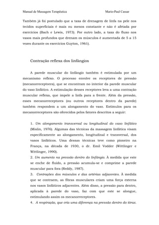 Manual de Massagem Terapêutica

Mario-Paul Cassar

Também já foi postulado que a taxa de drenagem de linfa na pele nos
tecidos superficiais é mais ou menos constante e não é afetada por
exercícios (Bach e Lewis, 1973). Por outro lado, a taxa do fluxo nos
vasos mais profundos que drenam os músculos é aumentada de 5 a 15
vezes durante os exercícios Guyton, 1961).

Contração reflexa dos linfângios
A parede muscular do linfângio também é estimulada por um
mecanismo reflexo. O processo envolve os receptores de pressão
(mecanorreceptores), que se encontram no interior da parede muscular
do vaso linfático. A estimulação desses receptores leva a uma contração
muscular reflexa, que impele a linfa para a frente. Além da pressão,
esses mecanorreceptores (ou outros receptores dentro da parede)
também respondem a um alongamento do vaso. Estímulos para os
mecanorreceptores são oferecidos pelos fatores descritos a seguir:
1. Um alongamento transversal ou longitudinal do vaso linfático
(Mislin, 1976). Algumas das técnicas da massagem linfática visam
especificamente ao alongamento, longitudinal e transversal, dos
vasos linfáticos. Uma dessas técnicas teve como pioneiro na
França, na década de 1930, o dr. Emil Vodder (Wittlinger e
Wittlinger, 1990).
2. Um aumento na pressão dentro do linfângio. À medida que este
se enche de fluido, a pressão acumula-se e comprime a parede
muscular para fora (Reddy, 1987).
3. Contrações dos músculos e das artérias adjacentes. À medida
que se contraem, as fibras musculares criam uma força externa
nos vasos linfáticos adjacentes. Além disso, a pressão para dentro,
aplicada à parede do vaso, faz com que este se alongue,
estimulando assim os mecanorreceptores.
4. A respiração, que cria uma diferença na pressão dentro do tórax.

 