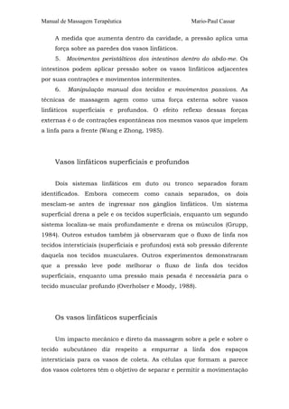 Manual de Massagem Terapêutica

Mario-Paul Cassar

A medida que aumenta dentro da cavidade, a pressão aplica uma
força sobre as paredes dos vasos linfáticos.
5. Movimentos peristálticos dos intestinos dentro do abdo-me. Os
intestinos podem aplicar pressão sobre os vasos linfáticos adjacentes
por suas contrações e movimentos intermitentes.
6.

Manipulação manual dos tecidos e movimentos passivos. As

técnicas de massagem agem como uma força externa sobre vasos
linfáticos superficiais e profundos. O efeito reflexo dessas forças
externas é o de contrações espontâneas nos mesmos vasos que impelem
a linfa para a frente (Wang e Zhong, 1985).

Vasos linfáticos superficiais e profundos
Dois sistemas linfáticos em duto ou tronco separados foram
identificados. Embora comecem como canais separados, os dois
mesclam-se antes de ingressar nos gânglios linfáticos. Um sistema
superficial drena a pele e os tecidos superficiais, enquanto um segundo
sistema localiza-se mais profundamente e drena os músculos (Grupp,
1984). Outros estudos também já observaram que o fluxo de linfa nos
tecidos intersticiais (superficiais e profundos) está sob pressão diferente
daquela nos tecidos musculares. Outros experimentos demonstraram
que a pressão leve pode melhorar o fluxo de linfa dos tecidos
superficiais, enquanto uma pressão mais pesada é necessária para o
tecido muscular profundo (Overholser e Moody, 1988).

Os vasos linfáticos superficiais
Um impacto mecânico e direto da massagem sobre a pele e sobre o
tecido subcutâneo diz respeito a empurrar a linfa dos espaços
intersticiais para os vasos de coleta. As células que formam a parece
dos vasos coletores têm o objetivo de separar e permitir a movimentação

 