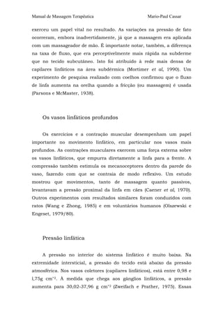 Manual de Massagem Terapêutica

Mario-Paul Cassar

exerceu um papel vital no resultado. As variações na pressão de fato
ocorreram, embora inadvertidamente, já que a massagem era aplicada
com um massageador de mão. É importante notar, também, a diferença
na taxa de fluxo, que era perceptivelmente mais rápida na subderme
que no tecido subcutâneo. Isto foi atribuído à rede mais densa de
capilares linfáticos na área subdérmica (Mortimer et al, 1990). Um
experimento de pesquisa realizado com coelhos confirmou que o fluxo
de linfa aumenta na orelha quando a fricção (ou massagem) é usada
(Parsons e McMaster, 1938).

Os vasos linfáticos profundos
Os exercícios e a contração muscular desempenham um papel
importante no movimento Iinfático, em particular nos vasos mais
profundos. As contrações musculares exercem uma força externa sobre
os vasos linfáticos, que empurra diretamente a linfa para a frente. A
compressão também estimula os mecanoceptores dentro da parede do
vaso, fazendo com que se contraia de modo reflexivo. Um estudo
mostrou que movimentos, tanto de massagem quanto passivos,
levantavam a pressão proximal da linfa em cães (Caener et al, 1970).
Outros experimentos com resultados similares foram conduzidos com
ratos (Wang e Zhong, 1985) e em voluntários humanos (Olszewski e
Engeset, 1979/80).

Pressão linfática
A pressão no interior do sistema Iinfático é muito baixa. Na
extremidade intersticial, a pressão do tecido está abaixo da pressão
atmosférica. Nos vasos coletores (capilares linfáticos), está entre 0,98 e
l,75g cm"2. À medida que chega aos gânglios linfáticos, a pressão
aumenta para 30,02-37,96 g cm"2 (Zweifach e Prather, 1975). Essas

 