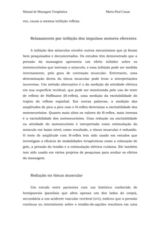 Manual de Massagem Terapêutica

Mario-Paul Cassar

vez, causa a mesma inibição reflexa.

Relaxamento por inibição dos impulsos motores eferentes
A inibição dos músculos envolve outros mecanismos que já foram
bem pesquisados e documentados. Os estudos têm demonstrado que a
pressão

da

massagem

apresenta

um

efeito

inibidor

sobre

os

motoneurônios que inervam o músculo, e essa inibição pode ser medida
inversamente, pelo grau de contração muscular. Entretanto, uma
determinação direta do tônus muscular pode levar a interpretações
incorretas. Um método alternativo é o da medição da atividade elétrica
em sua superfície tecidual, que pode ser monitorada pelo uso do teste
de reflexo de Hoffmann (H-reflex), uma medição da excitabilidade do
trajeto do reflexo espinhal. Em outras palavras, a medição das
amplitudes de pico a pico com o H-reflex determina a excitabilidade dos
motoneurônios. Quanto mais altos os valores do H-reflex, mais intensa
é a excitabilidade dos motoneurônios. Uma redução na excitabilidade
ou atividade do motoneurônio é interpretada como estimulação do
músculo em baixo nível; como resultado, o tônus muscular é reduzido.
O teste de amplitude com H-reflex tem sido usado em estudos que
investigam a eficácia de modalidades terapêuticas como a colocação de
gelo, a pressão do tendão e a estimulação elétrica cutânea. Ele também
tem sido usado em vários projetos de pesquisas para avaliar os efeitos
da massagem.

Redução no tônus muscular
Um estudo entre pacientes com um histórico conhecido de
hemiparesia (paralisia que afeta apenas um dos lados do corpo),
secundária a um acidente vascular cerebral (AVC), indicou que a pressão
contínua ou intermitente sobre o tendão-de-aquiles resultava em uma

 