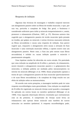 Manual de Massagem Terapêutica

Mario-Paul Cassar

Resposta de inibição
Algumas das técnicas de massagem e trabalho corporal exercem
um alongamento passivo sobre as fibras do tendão muscular, o que, por
sua vez, perturba o complexo de Golgi. Em geral, o fenômeno é
considerado suficiente para inibir p músculo temporariamente e, assim,
promover o relaxamento (Chaitow, 1987, p. 37). Diversos autores têm
sugerido que o alongamento passivo do tecido muscular (pela pressão
no tendão, por golpes no músculo e outras técnicas manuais) estimula
as fibras secundárias e causa uma resposta de inibição. Isso parece
sugerir que, enquanto o alongamento ativo causa a ativação do fuso
muscular e uma contração muscular reflexa, o oposto ocorre com um
alongamento passivo. Neste caso, o fuso (ou pelo menos suas fibras
secundárias) é inibido ou causa inibição quando o músculo é
passivamente alongado.
Uma hipótese similar foi oferecida em outro estudo. Foi postulado
que uma redução na amplitude do H-reflex e, portanto, do relaxamento,
ocorre durante o alongamento muscular passivo e o golpeamento dos
músculos; a inibição poderia ser mediada pelos mecanoceptores no
interior do músculo (Bélanger et al, 1989). Essas preposições apoiam a
teoria de que o alongamento passivo do fuso muscular (particularmente
o de suas fibras secundárias) e do complexo de Golgi resulte em um
efeito de inibição sobre os motoneurônios.
De acordo com outra pesquisa, a massagem também pode ter uma
resposta neurofisiológica mais generalizada. Uma redução na amplitude
do H-reflex foi registrada no músculo tríceps sural quando a massagem
foi aplicada em outros locais no membro ipsilateral (Bélanger et al,
1989). Uma segunda observação ofereceu resultados que contrastavam
com os da primeira. A compressão do tríceps sural levou ao
relaxamento não apenas desse músculo mas também de outros
músculos no membro ipsilateral. A resposta neurofisiológica pode,

 