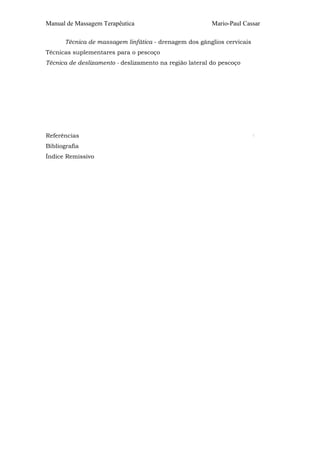 Manual de Massagem Terapêutica

Mario-Paul Cassar

Técnica de massagem linfática - drenagem dos gânglios cervicais
Técnicas suplementares para o pescoço
Técnica de deslizamento - deslizamento na região lateral do pescoço

Referências
Bibliografia
Índice Remissivo

:

 