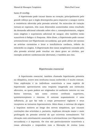 Manual de Massagem Terapêutica

Mario-Paul Cassar

baixo (0 mmHg).
A hipertensão pode causar danos ao coração, principalmente pelo
grande esforço que o órgão desempenha para empurrar o sangue contra
a resistência oferecida pela pressão arterial. Os músculos do coração
tornam-se espessos, têm suas dimensões aumentadas como resultado
da demanda adicional colocada sobre eles e, conseqüentemente, exigem
mais oxigênio e suprimento adicional de sangue; eles também estão
suscetíveis à fadiga e à fraqueza. Além disso, a hipertensão pode causar
arteriosclerose (ver Hipertensão secundária), que pode afetar até mesmo
as artérias coronárias e levar a insuficiência cardíaca, infarto do
miocárdio ou angina. A degeneração dos vasos sangüíneos causada pela
alta pressão arterial pode resultar em dano grave ao cérebro, por
exemplo acidente cardiovascular (derrame), e também aos rins.

Hipertensão essencial
A hipertensão essencial, também chamada hipertensão primária
ou idiopática, ocorre sem nenhuma causa conhecida e é muito comum.
Uma explicação é os indivíduos suscetíveis a essa espécie de
hipertensão apresentarem uma resposta exagerada aos estímulos
aferentes, os quais podem ser originados
fontes

internas,

quimiorreceptores

tais
e

como

vísceras.

O

DO

ambiente externo ou nas

centros

cerebrais

superiores,

estresse

supostamente

é

uma

influência, já que faz todo o corpo permanecer vigilante e seus
receptores se tornarem hipersensíveis. Além disso, o estresse dá origem
a impulsos motores ao longo dos nervos simpáticos, que causam
contrações das arteríolas e, portanto, implicam elevação maior e mais
prolongada da pressão arterial do que ocorreria normalmente. Tal
elevação está estreitamente associada à arteriosclerose (ver Hipertensão
secundária) e à isquemia. Os rins são particularmente suscetíveis a
essas alterações e respondem com a liberação de renina (uma

 