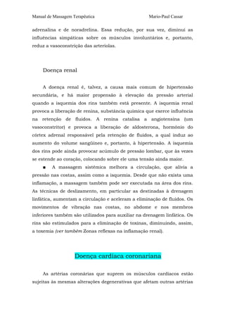 Manual de Massagem Terapêutica

Mario-Paul Cassar

adrenalina e de noradrelina. Essa redução, por sua vez, diminui as
influências simpáticas sobre os músculos involuntários e, portanto,
reduz a vasoconstrição das arteríolas.

Doença renal
A doença renal é, talvez, a causa mais comum de hipertensão
secundária, e há maior propensão à elevação da pressão arterial
quando a isquemia dos rins também está presente. A isquemia renal
provoca a liberação de renina, substância química que exerce influência
na retenção de fluidos. A renina catalisa a angiotensina (um
vasoconstritor) e provoca a liberação de aldosterona, hormônio do
córtex adrenal responsável pela retenção de fluidos, a qual induz ao
aumento do volume sangüíneo e, portanto, à hipertensão. A isquemia
dos rins pode ainda provocar acúmulo de pressão lombar, que às vezes
se estende ao coração, colocando sobre ele uma tensão ainda maior.
■

A massagem sistêmica melhora a circulação, que alivia a

pressão nas costas, assim como a isquemia. Desde que não exista uma
inflamação, a massagem também pode ser executada na área dos rins.
As técnicas de deslizamento, em particular as destinadas à drenagem
linfática, aumentam a circulação e aceleram a eliminação de fluidos. Os
movimentos de vibração nas costas, no abdome e nos membros
inferiores também são utilizados para auxiliar na drenagem linfática. Os
rins são estimulados para a eliminação de toxinas, diminuindo, assim,
a toxemia (ver também Zonas reflexas na inflamação renal).

Doença cardíaca coronariana
As artérias coronárias que suprem os músculos cardíacos estão
sujeitas às mesmas alterações degenerativas que afetam outras artérias

 
