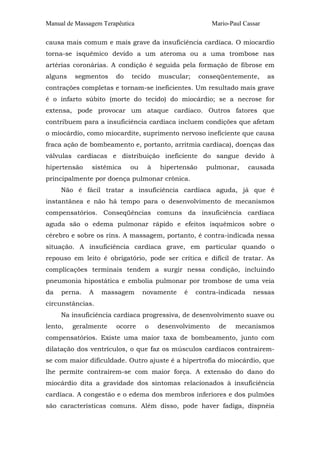 Manual de Massagem Terapêutica

Mario-Paul Cassar

causa mais comum e mais grave da insuficiência cardíaca. O miocardio
torna-se isquêmico devido a um ateroma ou a uma trombose nas
artérias coronárias. A condição é seguida pela formação de fibrose em
alguns

segmentos

do

tecido

muscular;

conseqüentemente,

as

contrações completas e tornam-se ineficientes. Um resultado mais grave
é o infarto súbito (morte do tecido) do miocárdio; se a necrose for
extensa, pode provocar um ataque cardíaco. Outros fatores que
contribuem para a insuficiência cardíaca incluem condições que afetam
o miocárdio, como miocardite, suprimento nervoso ineficiente que causa
fraca ação de bombeamento e, portanto, arritmia cardíaca), doenças das
válvulas cardíacas e distribuição ineficiente do sangue devido à
hipertensão

sistêmica

ou

à

hipertensão

pulmonar,

causada

principalmente por doença pulmonar crônica.
Não é fácil tratar a insuficiência cardíaca aguda, já que é
instantânea e não há tempo para o desenvolvimento de mecanismos
compensatórios. Conseqüências comuns da insuficiência cardíaca
aguda são o edema pulmonar rápido e efeitos isquêmicos sobre o
cérebro e sobre os rins. A massagem, portanto, é contra-indicada nessa
situação. A insuficiência cardíaca grave, em particular quando o
repouso em leito é obrigatório, pode ser crítica e difícil de tratar. As
complicações terminais tendem a surgir nessa condição, incluindo
pneumonia hipostática e embolia pulmonar por trombose de uma veia
da

perna.

A

massagem

novamente

é

contra-indicada

nessas

circunstâncias.
Na insuficiência cardíaca progressiva, de desenvolvimento suave ou
lento,

geralmente

ocorre

o

desenvolvimento

de

mecanismos

compensatórios. Existe uma maior taxa de bombeamento, junto com
dilatação dos ventrículos, o que faz os músculos cardíacos contrairemse com maior dificuldade. Outro ajuste é a hipertrofia do miocárdio, que
lhe permite contrairem-se com maior força. A extensão do dano do
miocárdio dita a gravidade dos sintomas relacionados à insuficiência
cardíaca. A congestão e o edema dos membros inferiores e dos pulmões
são características comuns. Além disso, pode haver fadiga, dispnéia

 