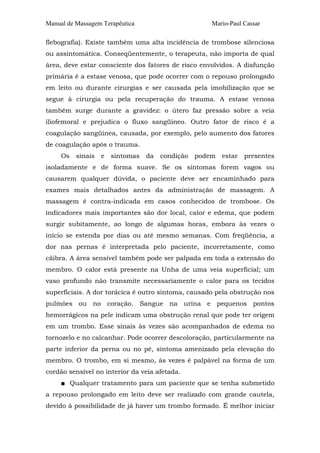 Manual de Massagem Terapêutica

Mario-Paul Cassar

flebografia). Existe também uma alta incidência de trombose silenciosa
ou assintomática. Conseqüentemente, o terapeuta, não importa de qual
área, deve estar consciente dos fatores de risco envolvidos. A disfunção
primária é a estase venosa, que pode ocorrer com o repouso prolongado
em leito ou durante cirurgias e ser causada pela imobilização que se
segue à cirurgia ou pela recuperação do trauma. A estase venosa
também surge durante a gravidez: o útero faz pressão sobre a veia
iliofemoral e prejudica o fluxo sangüíneo. Outro fator de risco é a
coagulação sangüínea, causada, por exemplo, pelo aumento dos fatores
de coagulação após o trauma.
Os sinais e sintomas da condição podem estar presentes
isoladamente e de forma suave. Se os sintomas forem vagos ou
causarem qualquer dúvida, o paciente deve ser encaminhado para
exames mais detalhados antes da administração de massagem. A
massagem é contra-indicada em casos conhecidos de trombose. Os
indicadores mais importantes são dor local, calor e edema, que podem
surgir subitamente, ao longo de algumas horas, embora às vezes o
início se estenda por dias ou até mesmo semanas. Com freqüência, a
dor nas pernas é interpretada pelo paciente, incorretamente, como
cãibra. A área sensível também pode ser palpada em toda a extensão do
membro. O calor está presente na Unha de uma veia superficial; um
vaso profundo não transmite necessariamente o calor para os tecidos
superficiais. A dor torácica é outro sintoma, causado pela obstrução nos
pulmões ou no coração. Sangue na urina e pequenos pontos
hemorrágicos na pele indicam uma obstrução renal que pode ter origem
em um trombo. Esse sinais às vezes são acompanhados de edema no
tornozelo e no calcanhar. Pode ocorrer descoloração, particularmente na
parte inferior da perna ou no pé, sintoma amenizado pela elevação do
membro. O trombo, em si mesmo, às vezes é palpável na forma de um
cordão sensível no interior da veia afetada.
■ Qualquer tratamento para um paciente que se tenha submetido
a repouso prolongado em leito deve ser realizado com grande cautela,
devido à possibilidade de já haver um trombo formado. É melhor iniciar

 