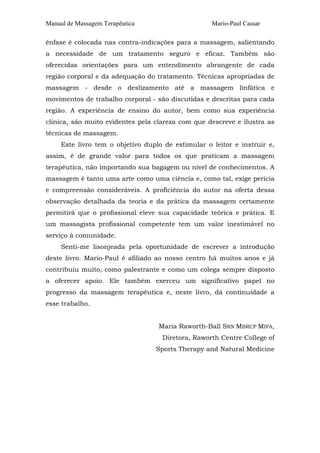 Manual de Massagem Terapêutica

Mario-Paul Cassar

ênfase é colocada nas contra-indicações para a massagem, salientando
a necessidade de um tratamento seguro e eficaz. Também são
oferecidas orientações para um entendimento abrangente de cada
região corporal e da adequação do tratamento. Técnicas apropriadas de
massagem - desde o deslizamento até a massagem linfática e
movimentos de trabalho corporal - são discutidas e descritas para cada
região. A experiência de ensino do autor, bem como sua experiência
clínica, são muito evidentes pela clareza com que descreve e ilustra as
técnicas de massagem.
Este livro tem o objetivo duplo de estimular o leitor e instruir e,
assim, é de grande valor para todos os que praticam a massagem
terapêutica, não importando sua bagagem ou nível de conhecimentos. A
massagem é tanto uma arte como uma ciência e, como tal, exige perícia
e compreensão consideráveis. A proficiência do autor na oferta dessa
observação detalhada da teoria e da prática da massagem certamente
permitirá que o profissional eleve sua capacidade teórica e prática. E
um massagista profissional competente tem um valor inestimável no
serviço à comunidade.
Senti-me lisonjeada pela oportunidade de escrever a introdução
deste livro. Mario-Paul é afiliado ao nosso centro há muitos anos e já
contribuiu muito, como palestrante e como um colega sempre disposto
a oferecer apoio. Ele também exerceu um significativo papel no
progresso da massagem terapêutica e, neste livro, dá continuidade a
esse trabalho.
Maria Raworth-Ball SRN MBRCP MIFA,
Diretora, Raworth Centre College of
Sports Therapy and Natural Medicine

 