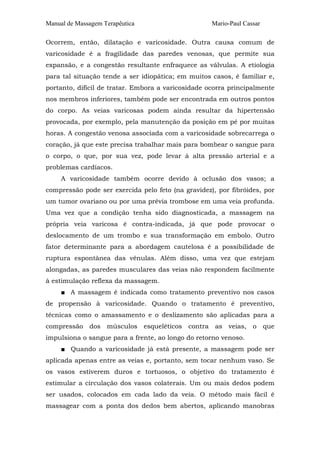 Manual de Massagem Terapêutica

Mario-Paul Cassar

Ocorrem, então, dilatação e varicosidade. Outra causa comum de
varicosidade é a fragilidade das paredes venosas, que permite sua
expansão, e a congestão resultante enfraquece as válvulas. A etiologia
para tal situação tende a ser idiopática; em muitos casos, é familiar e,
portanto, difícil de tratar. Embora a varicosidade ocorra principalmente
nos membros inferiores, também pode ser encontrada em outros pontos
do corpo. As veias varicosas podem ainda resultar da hipertensão
provocada, por exemplo, pela manutenção da posição em pé por muitas
horas. A congestão venosa associada com a varicosidade sobrecarrega o
coração, já que este precisa trabalhar mais para bombear o sangue para
o corpo, o que, por sua vez, pode levar à alta pressão arterial e a
problemas cardíacos.
A varicosidade também ocorre devido à oclusão dos vasos; a
compressão pode ser exercida pelo feto (na gravidez), por fibróides, por
um tumor ovariano ou por uma prévia trombose em uma veia profunda.
Uma vez que a condição tenha sido diagnosticada, a massagem na
própria veia varicosa é contra-indicada, já que pode provocar o
deslocamento de um trombo e sua transformação em embolo. Outro
fator determinante para a abordagem cautelosa é a possibilidade de
ruptura espontânea das vênulas. Além disso, uma vez que estejam
alongadas, as paredes musculares das veias não respondem facilmente
à estimulação reflexa da massagem.
■ A massagem é indicada como tratamento preventivo nos casos
de propensão à varicosidade. Quando o tratamento é preventivo,
técnicas como o amassamento e o deslizamento são aplicadas para a
compressão dos músculos esqueléticos contra as veias, o que
impulsiona o sangue para a frente, ao longo do retorno venoso.
■ Quando a varicosidade já está presente, a massagem pode ser
aplicada apenas entre as veias e, portanto, sem tocar nenhum vaso. Se
os vasos estiverem duros e tortuosos, o objetivo do tratamento é
estimular a circulação dos vasos colaterais. Um ou mais dedos podem
ser usados, colocados em cada lado da veia. O método mais fácil é
massagear com a ponta dos dedos bem abertos, aplicando manobras

 