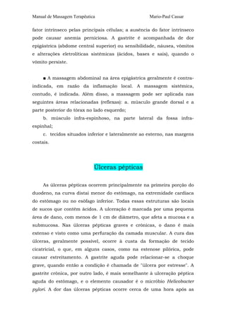 Manual de Massagem Terapêutica

Mario-Paul Cassar

fator intrínseco pelas principais células; a ausência do fator intrínseco
pode causar anemia perniciosa. A gastrite é acompanhada de dor
epigástrica (abdome central superior) ou sensibilidade, náusea, vômitos
e alterações eletrolíticas sistêmicas (ácidos, bases e sais), quando o
vômito persiste.
■ A massagem abdominal na área epigástrica geralmente é contraindicada, em razão da inflamação local. A massagem sistêmica,
contudo, é indicada. Além disso, a massagem pode ser aplicada nas
seguintes áreas relacionadas (reflexas): a. músculo grande dorsal e a
parte posterior do tórax no lado esquerdo;
b. músculo infra-espinhoso, na parte lateral da fossa infraespinhal;
c. tecidos situados inferior e lateralmente ao esterno, nas margens
costais.

Úlceras pépticas
As úlceras pépticas ocorrem principalmente na primeira porção do
duodeno, na curva distai menor do estômago, na extremidade cardíaca
do estômago ou no esôfago inferior. Todas essas estruturas são locais
de sucos que contêm ácidos. A ulceração é marcada por uma pequena
área de dano, com menos de 1 cm de diâmetro, que afeta a mucosa e a
submucosa. Nas úlceras pépticas graves e crônicas, o dano é mais
extenso e visto como uma perfuração da camada muscular. A cura das
úlceras, geralmente possível, ocorre à custa da formação de tecido
cicatricial, o que, em alguns casos, como na estenose pilórica, pode
causar estreitamento. A gastrite aguda pode relacionar-se a choque
grave, quando então a condição é chamada de "úlcera por estresse". A
gastrite crônica, por outro lado, é mais semelhante à ulceração péptica
aguda do estômago, e o elemento causador é o micróbio Helicobacter
pylori. A dor das úlceras pépticas ocorre cerca de uma hora após as

 