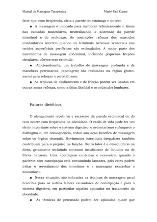 Manual de Massagem Terapêutica

Mario-Paul Cassar

fator que, com freqüência, afeta a parede do estômago e do ceco.
■ A massagem é indicada para melhorar reflexivamente o tônus
das camadas musculares, neutralizando a distensão da parede
intestinal e do estômago. As contrações reflexas dos músculos
involuntários ocorrem quando os terminais nervosos sensoriais nos
tecidos superficiais periféricos são estimulados. A maior parte dos
movimentos de massagem abdominal, incluindo pequenas fricções
circulares, oferece esse estímulo.
■

Adicionalmente, um trabalho de massagem profunda e de

manobras percussivas (tapotagem) são realizadas na região glúteosacral para reforçar o peristaltismo.
■ As técnicas de deslizamento e de fricção podem ser usadas em
outras zonas reflexas, como a faixa iliotibial e os músculos lombares.

Fatores dietéticos
O alongamento repetitivo e excessivo da parede estomacal ou do
ceco ocorre com freqüência na obesidade. O estilo de vida pode ter um
efeito importante sobre o sistema digestivo: o sedentarismo enfraquece o
diafragma e, em conseqüência, reduz sua ação benéfica de massagem
sobre os órgãos viscerais. Movimentos intestinais irregulares também
contribuem para o prejuízo na função. Outro fator é o desequilíbrio na
dieta, geralmente incluindo consumo insuficiente de líquidos ou de
fibras naturais. Uma abordagem cautelosa é necessária quando o
paciente com constipação está consumindo laxantes, pois estes podem
irritar o revestimento dos intestinos e a massagem exacerbar o
desconforto.
■

Nessa situação, são indicadas as técnicas de massagem geral

descritas para os outros fatores causadores de constipação e para o
sistema digestivo, em particular aquelas aplicadas no tratamento da
obesidade.
■

As técnicas de percussão podem ser aplicadas quase que

 