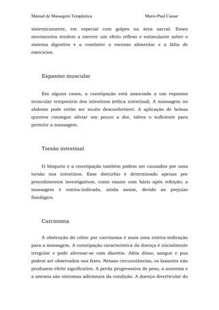 Manual de Massagem Terapêutica

Mario-Paul Cassar

sistemicamente, em especial com golpes na área sacral. Esses
movimentos tendem a exercer um efeito reflexo e estimulante sobre o
sistema digestivo e a combater o excesso alimentar e a falta de
exercícios.

Espasmo muscular
Em alguns casos, a constipação está associada a um espasmo
muscular temporário dos intestinos (eólica intestinal). A massagem no
abdome pode então ser muito desconfortável. A aplicação de bolsas
quentes consegue aliviar um pouco a dor, talvez o suficiente para
permitir a massagem.

Torsão intestinal
O bloqueio e a constipação também podem ser causados por uma
torsão nos intestinos. Esse distúrbio é determinado apenas por
procedimentos investigativos, como exame com bário após refeição; a
massagem

é

contra-indicada,

ainda

assim,

devido

ao

prejuízo

fisiológico.

Carcinoma
A obstrução do cólon por carcinoma é mais uma contra-indicação
para a massagem. A constipação característica da doença é inicialmente
irregular e pode alternar-se com diarréia. Além disso, sangue e pus
podem ser observados nas fezes. Nessas circunstâncias, os laxantes não
produzem efeito significativo. A perda progresssiva de peso, a anorexia e
a anemia são sintomas adicionais da condição. A doença diverticular do

 