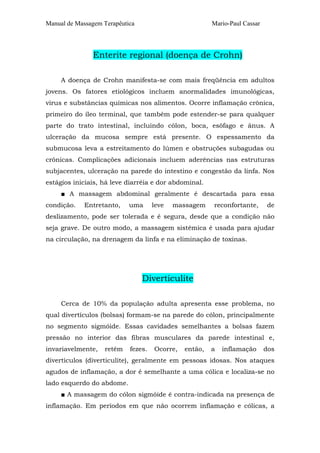 Manual de Massagem Terapêutica

Mario-Paul Cassar

Enterite regional (doença de Crohn)
A doença de Crohn manifesta-se com mais freqüência em adultos
jovens. Os fatores etiológicos incluem anormalidades imunológicas,
vírus e substâncias químicas nos alimentos. Ocorre inflamação crônica,
primeiro do íleo terminal, que também pode estender-se para qualquer
parte do trato intestinal, incluindo cólon, boca, esôfago e ânus. A
ulceração da mucosa sempre está presente. O espessamento da
submucosa leva a estreitamento do lúmen e obstruções subagudas ou
crônicas. Complicações adicionais incluem aderências nas estruturas
subjacentes, ulceração na parede do intestino e congestão da linfa. Nos
estágios iniciais, há leve diarréia e dor abdominal.
■ A massagem abdominal geralmente é descartada para essa
condição.

Entretanto,

uma

leve

massagem

reconfortante,

de

deslizamento, pode ser tolerada e é segura, desde que a condição não
seja grave. De outro modo, a massagem sistêmica é usada para ajudar
na circulação, na drenagem da linfa e na eliminação de toxinas.

Diverticulite
Cerca de 10% da população adulta apresenta esse problema, no
qual divertículos (bolsas) formam-se na parede do cólon, principalmente
no segmento sigmóide. Essas cavidades semelhantes a bolsas fazem
pressão no interior das fibras musculares da parede intestinal e,
invariavelmente,

retêm

fezes.

Ocorre,

então,

a

inflamação

dos

divertículos (diverticulite), geralmente em pessoas idosas. Nos ataques
agudos de inflamação, a dor é semelhante a uma cólica e localiza-se no
lado esquerdo do abdome.
■ A massagem do cólon sigmóide é contra-indicada na presença de
inflamação. Em períodos em que não ocorrem inflamação e cólicas, a

 