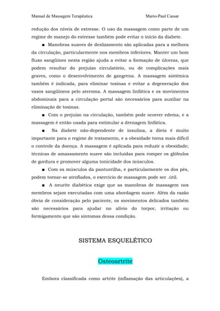 Manual de Massagem Terapêutica

Mario-Paul Cassar

redução dos níveis de estresse. O uso da massagem como parte de um
regime de manejo do estresse também pode evitar o início da diabete.
■ Manobras suaves de deslizamento são aplicadas para a melhora
da circulação, particularmente nos membros inferiores. Manter um bom
fluxo sangüíneo nesta região ajuda a evitar a formação de úlceras, que
podem resultar do prejuízo circulatório, ou de complicações mais
graves, como o desenvolvimento de gangrena. A massagem sistêmica
também é indicada, para eliminar toxinas e evitar a degeneração dos
vasos sangüíneos pelo ateroma. A massagem linfática e os movimentos
abdominais para a circulação portal são necessários para auxiliar na
eliminação de toxinas.
■ Com o prejuízo na circulação, também pode ocorrer edema, e a
massagem é então usada para estimular a drenagem linfática.
■

Na diabete não-dependente de insulina, a dieta é muito

importante para o regime de tratamento, e a obesidade torna mais difícil
o controle da doença. A massagem é aplicada para reduzir a obesidade;
técnicas de amassamento suave são incluídas para romper os glóbulos
de gordura e promover alguma tonicidade dos músculos.
■ Com os músculos da panturrilha, e particularmente os dos pés,
podem tornar-se atrofiados, o exercício de massagem pode ser .útil.
■

A neurite diabética exige que as manobras de massagem nos

membros sejam executadas com uma abordagem suave. Além da razão
óbvia de consideração pelo paciente, os movimentos delicados também
são

necessários

para

ajudar

no

alívio

do

torpor,

irritação

ou

formigamento que são sintomas dessa condição.

SISTEMA ESQUELÉTICO
Osteoartrite
Embora classificada como artrite (inflamação das articulações), a

 