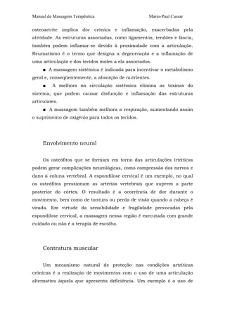 Manual de Massagem Terapêutica

Mario-Paul Cassar

osteoartrite implica dor crônica e inflamação, exacerbadas pela
atividade. As estruturas associadas, como ligamentos, tendões e fáscia,
também podem inflamar-se devido à proximidade com a articulação.
Reumatismo é o termo que designa a degeneração e a inflamação de
uma articulação e dos tecidos moles a ela associados.
■ A massagem sistêmica é indicada para incentivar o metabolismo
geral e, conseqüentemente, a absorção de nutrientes.
■

A melhora na circulação sistêmica elimina as toxinas do

sistema, que podem causar disfunção e inflamação das estruturas
articulares.
■ A massagem também melhora a respiração, aumentando assim
o suprimento de oxigênio para todos os tecidos.

Envolvimento neural
Os osteófitos que se formam em torno das articulações irtríticas
podem gerar complicações neurológicas, como compressão dos nervos e
dano à coluna vertebral. A espondilose cervical é um exemplo, no qual
os osteófitos pressionam as artérias vertebrais que suprem a parte
posterior do córtex. O resultado é a ocorrência de dor durante o
movimento, bem como de tontura ou perda de visão quando a cabeça é
virada. Em virtude da sensibilidade e fragilidade provocadas pela
espondilose cervical, a massagem nessa região é executada com grande
cuidado ou não é a terapia de escolha.

Contratura muscular
Um mecanismo natural de proteção nas condições artríticas
crônicas é a realização de movimentos com o uso de uma articulação
alternativa àquela que apresenta deficiência. Um exemplo é o uso de

 