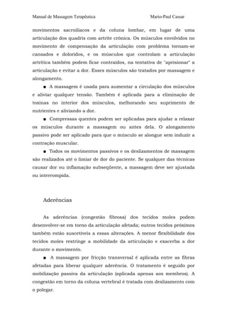 Manual de Massagem Terapêutica

Mario-Paul Cassar

movimentos sacroilíacos e da coluna lombar, em lugar de uma
articulação dos quadris com artrite crônica. Os músculos envolvidos no
movimento de compensação da articulação com problema tornam-se
cansados e doloridos, e os músculos que controlam a articulação
artrítica também podem ficar contraídos, na tentativa de "aprisionar" a
articulação e evitar a dor. Esses músculos são tratados por massagem e
alongamento.
■ A massagem é usada para aumentar a circulação dos músculos
e aliviar qualquer tensão. Também é aplicada para a eliminação de
toxinas no interior dos músculos, melhorando seu suprimento de
nutrientes e aliviando a dor.
■ Compressas quentes podem ser aplicadas para ajudar a relaxar
os músculos durante a massagem ou antes dela. O alongamento
passivo pode ser aplicado para que o músculo se alongue sem induzir a
contração muscular.
■ Todos os movimentos passivos e os deslizamentos de massagem
são realizados até o limiar de dor do paciente. Se qualquer das técnicas
causar dor ou inflamação subseqüente, a massagem deve ser ajustada
ou interrompida.

Aderências
As aderências (congestão fibrosa) dos tecidos moles podem
desenvolver-se em torno da articulação afetada; outros tecidos próximos
também estão suscetíveis a essas alterações. A menor flexibilidade dos
tecidos moles restringe a mobilidade da articulação e exacerba a dor
durante o movimento.
■ A massagem por fricção transversal é aplicada entre as fibras
afetadas para liberar qualquer aderência. O tratamento é seguido por
mobilização passiva da articulação (aplicada apenas aos membros). A
congestão em torno da coluna vertebral é tratada com deslizamento com
o polegar.

 