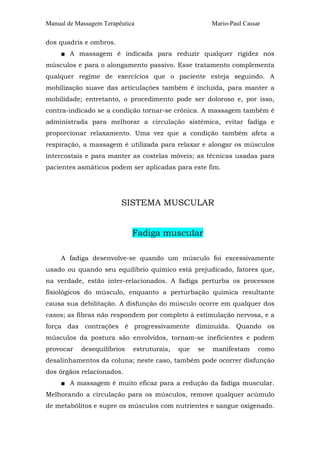 Manual de Massagem Terapêutica

Mario-Paul Cassar

dos quadris e ombros.
■ A massagem é indicada para reduzir qualquer rigidez nos
músculos e para o alongamento passivo. Esse tratamento complementa
qualquer regime de exercícios que o paciente esteja seguindo. A
mobilização suave das articulações também é incluída, para manter a
mobilidade; entretanto, o procedimento pode ser doloroso e, por isso,
contra-indicado se a condição tornar-se crônica. A massagem também é
administrada para melhorar a circulação sistêmica, evitar fadiga e
proporcionar relaxamento. Uma vez que a condição também afeta a
respiração, a massagem é utilizada para relaxar e alongar os músculos
intercostais e para manter as costelas móveis; as técnicas usadas para
pacientes asmáticos podem ser aplicadas para este fim.

SISTEMA MUSCULAR
Fadiga muscular
A fadiga desenvolve-se quando um músculo foi excessivamente
usado ou quando seu equilíbrio químico está prejudicado, fatores que,
na verdade, estão inter-relacionados. A fadiga perturba os processos
fisiológicos do músculo, enquanto a perturbação química resultante
causa sua debilitação. A disfunção do músculo ocorre em qualquer dos
casos; as fibras não respondem por completo à estimulação nervosa, e a
força das contrações é progressivamente diminuída. Quando os
músculos da postura são envolvidos, tornam-se ineficientes e podem
provocar

desequilíbrios

estruturais,

que

se

manifestam

como

desalinhamentos da coluna; neste caso, também pode ocorrer disfunção
dos órgãos relacionados.
■ A massagem é muito eficaz para a redução da fadiga muscular.
Melhorando a circulação para os músculos, remove qualquer acúmulo
de metabólitos e supre os músculos com nutrientes e sangue oxigenado.

 