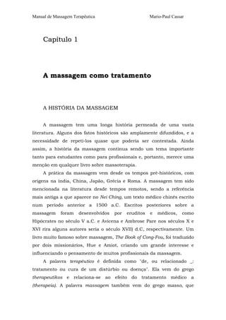 Manual de Massagem Terapêutica

Mario-Paul Cassar

Capítulo 1

A massagem como tratamento

A HISTÓRIA DA MASSAGEM
A massagem tem uma longa história permeada de uma vasta
literatura. Alguns dos fatos históricos são amplamente difundidos, e a
necessidade de repeti-los quase que poderia ser contestada. Ainda
assim, a história da massagem continua sendo um tema importante
tanto para estudantes como para profissionais e, portanto, merece uma
menção em qualquer livro sobre massoterapia.
A prática da massagem vem desde os tempos pré-históricos, com
origens na índia, China, Japão, Grécia e Roma. A massagem tem sido
mencionada na literatura desde tempos remotos, sendo a referência
mais antiga a que aparece no Nei Ching, um texto médico chinês escrito
num período anterior a 1500 a.C. Escritos posteriores sobre a
massagem

foram

desenvolvidos

por

eruditos

e

médicos,

como

Hipócrates no século V a.C. e Avicena e Ambrose Pare nos séculos X e
XVI rira alguns autores seria o século XVII) d.C, respectivamente. Um
livro muito famoso sobre massagem, The Book of Cong-Fou, foi traduzido
por dois missionários, Hue e Amiot, criando um grande interesse e
influenciando o pensamento de muitos profissionais da massagem.
A palavra terapêutico é definida como "de, ou relacionado _:
tratamento ou cura de um distúrbio ou doença". Ela vem do grego
therapeutikos e

relaciona-se

ao

efeito

do

tratamento

médico

a

(therapeia). A palavra massagem também vem do grego masso, que

 