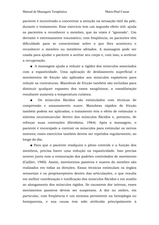 Manual de Massagem Terapêutica

Mario-Paul Cassar

paciente é incentivado a concentrar a atenção na sensação tátil da pele,
durante o tratamento. Esse exercício tem um segundo efeito útil: ajuda
os pacientes a reconhecer o membro, que às vezes é "ignorado". Um
derrame é extremamente traumático; com freqüência, os pacientes têm
dificuldade para se conscientizar sobre o que lhes aconteceu e
reconhecer o membro ou membros afetados. A massagem pode ser
usada para ajudar o paciente a aceitar seu corpo e, com isso, a acelerar
a recuperação.
■ A massagem ajuda a reduzir a rigidez dos músculos associados
com a espasticidade. Uma aplicação de deslizamento superficial e
movimentos de fricção são aplicados aos músculos espásticos para
reduzir as contraturas. Manobras de fricção também são incluídas para
diminuir qualquer espasmo dos vasos sangüíneos; a vasodilatação
resultante aumenta a temperatura cutânea.
■

Os músculos flácidos são estimulados com técnicas de

compressão e amassamento suave. Manobras rápidos de fricção
também podem ser aplicadas; o tratamento tem o efeito de estimular o
sistema neuromuscular dentro dos músculos flácidos e, portanto, de
reforçar suas contrações (Sirotkina, 1964). Após a massagem, o
paciente é encorajado a contrair os músculos para estimular os nervos
motores; esses exercícios também devem ser repetidos regularmente, ao
longo do dia.
■ Para que o paciente readquira o pleno controle e a função dos
membros, precisa haver uma redução na espasticidade. Isso precisa
ocorrer junto com a restauração dos padrões controlados de movimento
(Cailliet, 1980). Assim, movimentos passivos e suaves do membro são
realizados em todas as direções. Essas técnicas estimulam os órgãos
sensoriais e os proprioceptores dentro das articulações, o que resulta
em melhor coordenação e tonificação dos músculos flácidos e em auxílio
ao alongamento dos músculos rígidos. Se causarem dor intensa, esses
movimentos passivos devem ser suspensos. A dor no ombro, em
particular, com freqüência é um sintoma persistente na hemiplegia ou
hemiparesia, e sua causa tem sido atribuída principalmente à

 