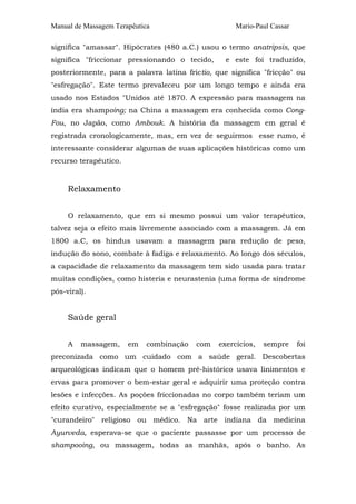 Manual de Massagem Terapêutica

Mario-Paul Cassar

significa "amassar". Hipócrates (480 a.C.) usou o termo anatripsis, que
significa "friccionar pressionando o tecido,

e este foi traduzido,

posteriormente, para a palavra latina frictio, que significa "fricção" ou
"esfregação". Este termo prevaleceu por um longo tempo e ainda era
usado nos Estados "Unidos até 1870. A expressão para massagem na
índia era shampoing; na China a massagem era conhecida como CongFou, no Japão, como Ambouk. A história da massagem em geral é
registrada cronologicamente, mas, em vez de seguirmos esse rumo, é
interessante considerar algumas de suas aplicações históricas como um
recurso terapêutico.

Relaxamento
O relaxamento, que em si mesmo possui um valor terapêutico,
talvez seja o efeito mais livremente associado com a massagem. Já em
1800 a.C, os hindus usavam a massagem para redução de peso,
indução do sono, combate à fadiga e relaxamento. Ao longo dos séculos,
a capacidade de relaxamento da massagem tem sido usada para tratar
muitas condições, como histeria e neurastenia (uma forma de síndrome
pós-viral).

Saúde geral
A

massagem,

em

combinação

com

exercícios,

sempre

foi

preconizada como um cuidado com a saúde geral. Descobertas
arqueológicas indicam que o homem pré-histórico usava linimentos e
ervas para promover o bem-estar geral e adquirir uma proteção contra
lesões e infecções. As poções friccionadas no corpo também teriam um
efeito curativo, especialmente se a "esfregação" fosse realizada por um
"curandeiro" religioso ou médico. Na arte indiana da medicina
Ayurveda, esperava-se que o paciente passasse por um processo de
shampooing, ou massagem, todas as manhãs, após o banho. As

 
