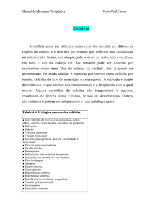 Manual de Massagem Terapêutica

Mario-Paul Cassar

Cefaléia

A cefaléia pode ser definida como uma dor sentida em diferentes
regiões do crânio, e é descrita por termos que refletem sua localização
ou intensidade. Assim, um ataque pode ocorrer na testa, sobre os olhos,
em todo o alto da cabeça etc. Ela também pode ser descrita por
expressões como uma "dor de cabeça de rachar", dor latejante ou
intermitente. De modo similar, é expressa por termos como cefaléia por
tensão, cefaléia do tipo de neuralgia ou enxaqueca. A etiologia é muito
diversificada, o que explica sua complexidade e a freqüência com a qual
ocorre. Alguns episódios de cefaléia são temporários e agudos,
resultando de fatores como infecção, tensão ou desidratação. Outros
são crônicos e podem ser subjacentes a uma patologia grave.
Tabela 4.4 Etiologias comuns das cefaléias
■ Dor referida de estruturas próximas, como
olhos, dentes, seios faciais, ouvidos ou garganta
■ Infecções
■ Febres
■ Trauma craniano
■ Tensão muscular
■ Fatores psicogênicos, por ex., ansiedade e
depressão
■ Fatores psicossomáticos
■ Desidratação
■ Enxaqueca
■ Inflamação das artérias temporais
■ Aumento na pressão intracraniana
■ Uso de drogas
■ Alergias
■ Gases tóxicos
■ Constipação
■ Hipertensão arterial
■ Hipotensão arterial
■ Insuficiência cardíaca congestiva
■ Tensão pré-menstrual
■ Menopausa
■ Exaustão nervosa

 