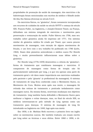 Manual de Massagem Terapêutica

Mario-Paul Cassar

propriedades de promoção da saúde da massagem, dos exercícios e da
hidroterapia foram mencionadas nos escritos do médico e filósofo árabe
Ali Abu Ibn Szinna (Avicena) no século X d.C.
Os exercícios físicos, ou "ginástica", foram novamente incorporados
aos recursos de cuidados da saúde no século XVTTT e começo do século
XIX. Francis Fuller, na Inglaterra, e Joseph-Clement Tissot, na França,
defendiam um sistema integrado de exercícios e movimentos para
preservação e restauração da saúde. Fuller faleceu em 1706, mas seu
trabalho sobre ginástica ainda foi impresso até 1771. Um sistema
similar de ginástica médica foi criado por Tissot, que usava poucos
movimentos de massagem, com exceção de alguns movimentos de
fricção, e um livro com o seu trabalho foi publicado em 1780 (Licht,
1964). Esses dois pioneiros antecederam o médico sueco Per Henrik
Ling, e muito provavelmente influenciaram suas idéias sobre a
ginástica.
Per Henrik Ling (1776-1839) desenvolveu a ciência da "ginástica",
forma de tratamento que combinava massagem e exercícios. O
componente

de

massagem

como

forma

de

terapia

não

foi

particularmente salientado por Ling, j á que era apenas uma parte do
tratamento geral e ele dava maior importância aos exercícios realizados
pelo paciente e pelo "ginasta" (o profissional da massagem). O sistema
de tratamento de Ling ficou conhecido como o Movimento Sueco, ou
Movimento da Cura. Muitos anos após sua morte, a massagem foi
retirada das rotinas de tratamento e praticada isoladamente como
massagem sueca. Da mesma forma, ocorreram mudanças nos objetivos
do tratamento. Ling também havia defendido o Movimento Sueco para
melhorar a higiene e evitar doenças, mas, no final do século XIX, os
médicos interessavam-se pelo método de Ling apenas como um
tratamento para doenças. O sistema de massagem de Ling foi
introduzido na Inglaterra em 1840, logo após sua morte.
Em 1850, o dr. Mathias Roth escreveu o primeiro livro em inglês
sobre os movimentos suecos. Ele também traduziu um ensaio escrito
por Ling sobre as técnicas e seus efeitos. Entre 1860 e 1890, o dr.

 