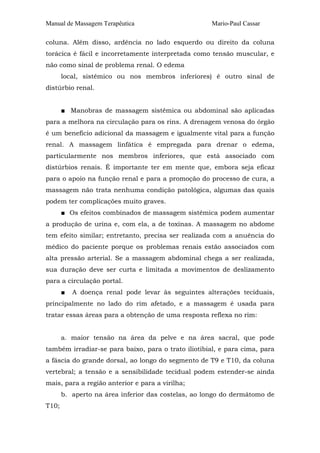 Manual de Massagem Terapêutica

Mario-Paul Cassar

coluna. Além disso, ardência no lado esquerdo ou direito da coluna
torácica é fácil e incorretamente interpretada como tensâo muscular, e
não como sinal de problema renal. O edema
local, sistêmico ou nos membros inferiores) é outro sinal de
distúrbio renal.
■ Manobras de massagem sistêmica ou abdominal são aplicadas
para a melhora na circulação para os rins. A drenagem venosa do órgão
é um benefício adicional da massagem e igualmente vital para a função
renal. A massagem linfática é empregada para drenar o edema,
particularmente nos membros inferiores, que está associado com
distúrbios renais. É importante ter em mente que, embora seja eficaz
para o apoio na função renal e para a promoção do processo de cura, a
massagem não trata nenhuma condição patológica, algumas das quais
podem ter complicações muito graves.
■ Os efeitos combinados de massagem sistêmica podem aumentar
a produção de urina e, com ela, a de toxinas. A massagem no abdome
tem efeito similar; entretanto, precisa ser realizada com a anuência do
médico do paciente porque os problemas renais estão associados com
alta pressão arterial. Se a massagem abdominal chega a ser realizada,
sua duração deve ser curta e limitada a movimentos de deslizamento
para a circulação portal.
■

A doença renal pode levar às seguintes alterações teciduais,

principalmente no lado do rim afetado, e a massagem é usada para
tratar essas áreas para a obtenção de uma resposta reflexa no rim:
a. maior tensão na área da pelve e na área sacral, que pode
também irradiar-se para baixo, para o trato iliotibial, e para cima, para
a fáscia do grande dorsal, ao longo do segmento de T9 e T10, da coluna
vertebral; a tensão e a sensibilidade tecidual podem estender-se ainda
mais, para a região anterior e para a virilha;
b. aperto na área inferior das costelas, ao longo do dermátomo de
T10;

 