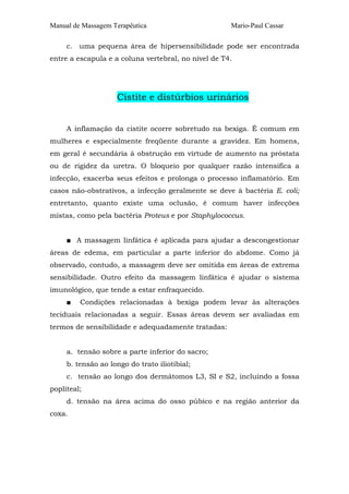 Manual de Massagem Terapêutica

Mario-Paul Cassar

c. uma pequena área de hipersensibilidade pode ser encontrada
entre a escapula e a coluna vertebral, no nível de T4.

Cistite e distúrbios urinários
A inflamação da cistite ocorre sobretudo na bexiga. É comum em
mulheres e especialmente freqüente durante a gravidez. Em homens,
em geral é secundária à obstrução em virtude de aumento na próstata
ou de rigidez da uretra. O bloqueio por qualquer razão intensifica a
infecção, exacerba seus efeitos e prolonga o processo inflamatório. Em
casos não-obstrativos, a infecção geralmente se deve à bactéria E. coli;
entretanto, quanto existe uma oclusão, é comum haver infecções
mistas, como pela bactéria Proteus e por Staphylococcus.
■ A massagem linfática é aplicada para ajudar a descongestionar
áreas de edema, em particular a parte inferior do abdome. Como já
observado, contudo, a massagem deve ser omitida em áreas de extrema
sensibilidade. Outro efeito da massagem linfática é ajudar o sistema
imunológico, que tende a estar enfraquecido.
■

Condições relacionadas à bexiga podem levar às alterações

teciduais relacionadas a seguir. Essas áreas devem ser avaliadas em
termos de sensibilidade e adequadamente tratadas:
a. tensão sobre a parte inferior do sacro;
b. tensão ao longo do trato iliotibial;
c. tensão ao longo dos dermátomos L3, SI e S2, incluindo a fossa
popliteal;
d. tensão na área acima do osso púbico e na região anterior da
coxa.

 