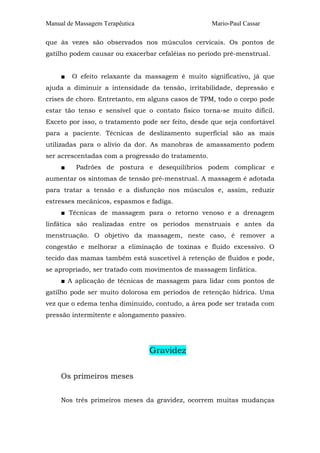 Manual de Massagem Terapêutica

Mario-Paul Cassar

que às vezes são observados nos músculos cervicais. Os pontos de
gatilho podem causar ou exacerbar cefaléias no período pré-menstrual.
■

O efeito relaxante da massagem é muito significativo, já que

ajuda a diminuir a intensidade da tensão, irritabilidade, depressão e
crises de choro. Entretanto, em alguns casos de TPM, todo o corpo pode
estar tão tenso e sensível que o contato físico torna-se muito difícil.
Exceto por isso, o tratamento pode ser feito, desde que seja confortável
para a paciente. Técnicas de deslizamento superficial são as mais
utilizadas para o alívio da dor. As manobras de amassamento podem
ser acrescentadas com a progressão do tratamento.
■

Padrões de postura e desequilíbrios podem complicar e

aumentar os sintomas de tensão pré-menstrual. A massagem é adotada
para tratar a tensão e a disfunção nos músculos e, assim, reduzir
estresses mecânicos, espasmos e fadiga.
■ Técnicas de massagem para o retorno venoso e a drenagem
linfática são realizadas entre os períodos menstruais e antes da
menstruação. O objetivo da massagem, neste caso, é remover a
congestão e melhorar a eliminação de toxinas e fluido excessivo. O
tecido das mamas também está suscetível à retenção de fluidos e pode,
se apropriado, ser tratado com movimentos de massagem linfática.
■ A aplicação de técnicas de massagem para lidar com pontos de
gatilho pode ser muito dolorosa em períodos de retenção hídrica. Uma
vez que o edema tenha diminuído, contudo, a área pode ser tratada com
pressão intermitente e alongamento passivo.

Gravidez
Os primeiros meses
Nos três primeiros meses da gravidez, ocorrem muitas mudanças

 