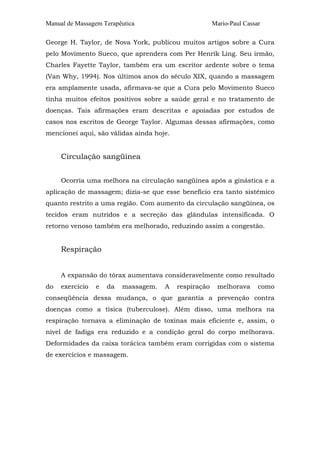 Manual de Massagem Terapêutica

Mario-Paul Cassar

George H. Taylor, de Nova York, publicou muitos artigos sobre a Cura
pelo Movimento Sueco, que aprendera com Per Henrik Ling. Seu irmão,
Charles Fayette Taylor, também era um escritor ardente sobre o tema
(Van Why, 1994). Nos últimos anos do século XIX, quando a massagem
era amplamente usada, afirmava-se que a Cura pelo Movimento Sueco
tinha muitos efeitos positivos sobre a saúde geral e no tratamento de
doenças. Tais afirmações eram descritas e apoiadas por estudos de
casos nos escritos de George Taylor. Algumas dessas afirmações, como
mencionei aqui, são válidas ainda hoje.

Circulação sangüínea
Ocorria uma melhora na circulação sangüínea após a ginástica e a
aplicação de massagem; dizia-se que esse benefício era tanto sistêmico
quanto restrito a uma região. Com aumento da circulação sangüínea, os
tecidos eram nutridos e a secreção das glândulas intensificada. O
retorno venoso também era melhorado, reduzindo assim a congestão.

Respiração
A expansão do tórax aumentava consideravelmente como resultado
do

exercício

e

da

massagem.

A

respiração

melhorava

como

conseqüência dessa mudança, o que garantia a prevenção contra
doenças como a tísica (tuberculose). Além disso, uma melhora na
respiração tornava a eliminação de toxinas mais eficiente e, assim, o
nível de fadiga era reduzido e a condição geral do corpo melhorava.
Deformidades da caixa torácica também eram corrigidas com o sistema
de exercícios e massagem.

 