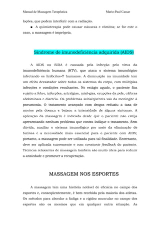 Manual de Massagem Terapêutica

Mario-Paul Cassar

loções, que podem interferir com a radiação.
■ A quimioterapia pode causar náuseas e vômitos; se for este o
caso, a massagem é imprópria.

Síndrome de imunodeficiência adquirida (AIDS)
A AIDS ou SIDA é causada pela infecção pelo vírus da
imunodeficiência humana (HTV), que ataca o sistema imunológico
infectando os linfócitos-T humanos. A diminuição na imunidade tem
um efeito devastador sobre todos os sistemas do corpo, com múltiplas
infecções e condições resultantes. No estágio agudo, o paciente fica
sujeito a febre, infecções, artralgias, mial-gias, erupções da pele, cãibras
abdominais e diarréia. Os problemas subseqüentes vão da meningite à
pneumonia. O tratamento avançado com drogas reduziu a taxa de
mortes pela doença e baixou a intensidade de alguns sintomas. A
aplicação da massagem é indicada desde que o paciente não esteja
apresentando nenhum problema que contra-indique o tratamento. Sem
dúvida, auxiliar o sistema imunológico por meio da eliminação de
toxinas é a necessidade mais essencial para o paciente com AIDS;
portanto, a massagem pode ser utilizada para tal finalidade. Entretanto,
deve ser aplicada suavemente e com constante feedback do paciente.
Técnicas relaxantes de massagem também são muito úteis para reduzir
a ansiedade e promover a recuperação.

MASSAGEM NOS ESPORTES
A massagem tem uma história notável de eficácia no campo dos
esportes e, conseqüentemente, é bem recebida pela maioria dos atletas.
Os métodos para abordar a fadiga e a rigidez muscular no campo dos
esportes são os mesmos que em qualquer outra situação. As

 