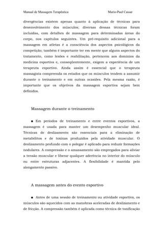 Manual de Massagem Terapêutica

Mario-Paul Cassar

divergências existem apenas quanto à aplicação de técnicas para
desenvolvimento

dos

músculos;

diversas

dessas

técnicas

foram

incluídas, com detalhes de massagem para determinadas áreas do
corpo, nos capítulos seguintes. Um pré-requisito adicional para a
massagem em atletas é a consciência dos aspectos psicológicos da
competição; também é importante ter em mente que alguns aspectos do
tratamento, como lesões e reabilitação, pertencem aos domínios da
medicina esportiva e, conseqüentemente, exigem a experiência de um
terapeuta

esportivo.

Ainda

assim

é

essencial

que

o

terapeuta

massagista compreenda os estados que os músculos tendem a assumir
durante o treinamento e em outras ocasiões. Pela mesma razão, é
importante que os objetivos da massagem esportiva sejam bem
definidos.

Massagem durante o treinamento
■ Em períodos de treinamento e entre eventos esportivos, a
massagem é usada para manter um desempenho muscular ideal.
Técnicas de deslizamento são essenciais para a eliminação de
metabólitos e de toxinas produzidos pela atividade muscular. O
deslizamento profundo com o polegar é aplicado para reduzir formações
nodulares. A compressão e o amassamento são empregados para aliviar
a tensão muscular e liberar qualquer aderência no interior do músculo
ou entre estruturas adjacentes. A flexibilidade é mantida pelo
alongamento passivo.

A massagem antes do evento esportivo
■ Antes de uma sessão de treinamento ou atividade esportiva, os
músculos são aquecidos com as manobras aceleradas de deslizamento e
de fricção. A compressão também é aplicada como técnica de tonificação

 