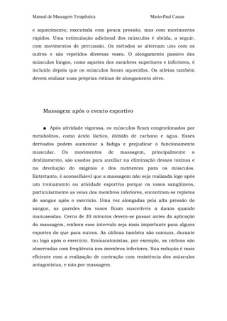 Manual de Massagem Terapêutica

Mario-Paul Cassar

e aquecimento; executada com pouca pressão, mas com movimentos
rápidos. Uma estimulação adicional dos músculos é obtida, a seguir,
com movimentos de percussão. Os métodos se alternam uns com os
outros e são repetidos diversas vezes. O alongamento passivo dos
músculos longos, como aqueles dos membros superiores e inferiores, é
incluído depois que os músculos foram aquecidos. Os atletas também
devem realizar suas próprias rotinas de alongamento ativo.

Massagem após o evento esportivo
■ Após atividade vigorosa, os músculos ficam congestionados por
metabólitos, como ácido láctico, dióxido de carbono e água. Esses
derivados podem aumentar a fadiga e prejudicar o funcionamento
muscular.

Os

movimentos

de

massagem,

principalmente

o

deslizamento, são usados para auxiliar na eliminação dessas toxinas e
na devolução do oxigênio e dos nutrientes para os músculos.
Entretanto, é aconselhável que a massagem não seja realizada logo após
um treinamento ou atividade esportiva porque os vasos sangüíneos,
particularmente as veias dos membros inferiores, encontram-se repletos
de sangue após o exercício. Uma vez alongadas pela alta pressão do
sangue, as paredes dos vasos ficam suscetíveis a danos quando
manuseadas. Cerca de 30 minutos devem-se passar antes da aplicação
da massagem, embora esse intervalo seja mais importante para alguns
esportes do que para outros. As cãibras também são comuns, durante
ou logo após o exercício. Emmaratonistas, por exemplo, as cãibras são
observadas com freqüência nos membros inferiores. Sua redução é mais
eficiente com a realização de contração com resistência dos músculos
antagonistas, e não por massagem.

 