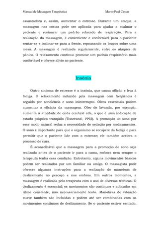 Manual de Massagem Terapêutica

Mario-Paul Cassar

assustadora e, assim, aumentar o estresse. Durante um ataque, a
massagem nas costas pode ser aplicada para ajudar a acalmar o
paciente e restaurar um padrão relaxado de respiração. Para a
realização da massagem, é conveniente e confortável para o paciente
sentar-se e inclinar-se para a frente, repousando os braços sobre uma
mesa. A massagem é realizada regularmente, entre os ataques de
pânico. O relaxamento contínuo promove um padrão respiratório mais
confortável e oferece alívio ao paciente.

Insônia
Outro sintoma de estresse é a insônia, que causa aflição e leva à
fadiga. O relaxamento induzido pela massagem com freqüência é
seguido por sonolência e sono ininterrupto. Óleos essenciais podem
aumentar a eficácia da massagem. Óleo de lavanda, por exemplo,
aumenta a atividade de onda cerebral alfa, o que é uma indicação de
estado psíquico tranqüilo (Tisserand, 1992). A promoção do sono por
esse modo natural reduz a necessidade de sedação por medicamentos.
O sono é importante para que o organismo se recupere da fadiga e para
permitir que o paciente lide com o estresse; ele também acelera o
processo de cura.
É aconselhável que a massagem para a promoção do sono seja
realizada antes de o paciente ir para a cama, embora nem sempre o
terapeuta tenha essa condição. Entretanto, alguns movimentos básicos
podem ser realizados por um familiar ou amigo. O massagista pode
oferecer algumas instruções para a realização de manobras de
deslizamento no pescoço e nos ombros. Em outros momentos, a
massagem é realizada pelo terapeuta com o uso de diversas técnicas. O
deslizamento é essencial; os movimentos são contínuos e aplicados em
ritmo constante, não necessariamente lento. Manobras de vibração
suave também são incluídas e podem até ser combinadas com os
movimentos contínuos de deslizamento. Se o paciente estiver sentado,

 