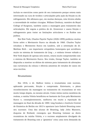 Manual de Massagem Terapêutica

Mario-Paul Cassar

incluía os exercícios como parte de seu tratamento porque estava mais
interessado na cura de tecidos e articulações pela ação da fricção ou do
esfregamento. Ele afirmava que, em muitas doenças, esta técnica abolia
a necessidade de realizar cirurgias. William Cleobury, membro do Royal
College of Surgeons, também usava a massagem para tratamento das
articulações. Ele seguia a prática do dr. Grosvenor e usava fricção e
esfregamento para tratar as limitações articulares e os fluidos nos
joelhos.
Em New York, Charles Fayette Taylor (1826-1899) publicou muitos
livros sobre o Movimento Sueco na década de 1860. Charles Taylor
estudara o Movimento Sueco em Londres, sob a orientação do dr.
Mathias Roth - um importante ortopedista homeopata que acreditava
muito no sistema de tratamento de Ling -, e embora tivesse voltado a
New York depois de apenas seis meses, estava muito comprometido com
o sistema do Movimento Sueco. Seu irmão, George Taylor, também se
dispunha a mostrar os efeitos do sistema para tratamento de alterações
nas curvaturas da coluna e oferecia amostras de estudos de casos em
seus escritos.

Reumatismo
Em 1816, o dr. Balfour tratou o reumatismo com sucesso,
aplicando percussão, fricção e compressão. Entretanto, o pleno
reconhecimento da massagem no tratamento do reumatismo só veio
muito tempo depois, no mesmo século. Como vários outros membros da
realeza, a rainha Vitória beneficiou-se bastante da Cura pelo Movimento
Sueco e, conseqüentemente, melhorou em muito a reputação da
massagem no final da década de 1880. Ling fundara o Instituto Central
de Ginástica de Berlim em 1813 e apontara Lars Gabriel Branting como
seu sucessor. Uma das alunas de Branting, lady John Manners,
duquesa de Rutland, conseguiu que Branting tratasse as dores
reumáticas da rainha Vitória, e o sucesso amplamente divulgado do
tratamento de Branting com a "ginástica" criou uma nova demanda da

 