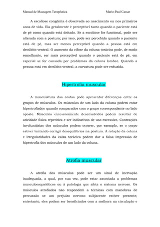 Manual de Massagem Terapêutica

Mario-Paul Cassar

A escoliose congênita é observada ao nascimento ou nos primeiros
anos de vida. Ela geralmente é perceptível tanto quando o paciente está
de pé como quando está deitado. Se a escoliose for funcional, pode ser
alterada com a postura; por isso, pode ser percebida quando o paciente
está de pé, mas ser menos perceptível quando a pessoa está em
decúbito ventral. O aumento da cifose da coluna torácica pode, de modo
semelhante, ser mais perceptível quando o paciente está de pé, em
especial se for causada por problemas da coluna lombar. Quando a
pessoa está em decúbito ventral, a curvatura pode ser reduzida.

Hipertrofia muscular
A musculatura das costas pode apresentar diferenças entre os
grupos de músculos. Os músculos de um lado da coluna podem estar
hipertrofiados quando comparados com o grupo correspondente no lado
oposto. Músculos excessivamente desenvolvidos podem resultar de
atividade física repetitiva e ser indicativos de uso excessivo. Contrações
involuntárias dos músculos podem ocorrer, por exemplo, se o corpo
estiver tentando corrigir desequilíbrios na postura. A rotação da coluna
e irregularidades da caixa torácica podem dar a falsa impressão de
hipertrofia dos músculos de um lado da coluna.

Atrofia muscular
A

atrofia

dos

músculos

pode

ser

um

sinal

de

inervação

inadequada, a qual, por sua vez, pode estar associada a problemas
musculoesqueléticos ou à patologia que afeta o sistema nervoso. Os
músculos atrofiados não respondem a técnicas com manobras de
percussão

se

um

prejuízo

nervoso

subjacente

estiver

presente;

entretanto, eles podem ser beneficiados com a melhora na circulação e

 