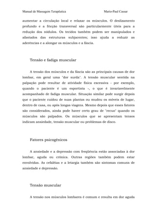 Manual de Massagem Terapêutica

Mario-Paul Cassar

aumentar a circulação local e relaxar os músculos. O deslizamento
profundo e a fricção transversal são particularmente úteis para a
redução dos nódulos. Os tecidos também podem ser manipulados e
afastados das estruturas subjacentes; isso ajuda a reduzir as
aderências e a alongar os músculos e a fáscia.

Tensão e fadiga muscular
A tensão dos músculos e da fáscia são as principais causas de dor
lombar, em geral uma "dor surda". A tensão muscular sentida na
palpação pode resultar de atividade física excessiva - por exemplo,
quando o paciente é um esportista -, o que é invariavelmente
acompanhado de fadiga muscular. Situação similar pode surgir depois
que o paciente cuidou de suas plantas ou mudou os móveis de lugar,
dentro de casa, ou após longas viagens. Mesmo depois que esses fatores
são considerados, ainda pode haver certo grau de "recuo" quando os
músculos são palpados. Os músculos que se apresentam tensos
indicam ansiedade, tensão muscular ou problemas de disco.

Fatores psicogênicos
A ansiedade e a depressão com freqüência estão associadas à dor
lombar, aguda ou crônica. Outras regiões também podem estar
envolvidas. As cefaléias e a letargia também são sintomas comuns de
ansiedade e depressão.

Tensão muscular
A tensão nos músculos lombares é comum e resulta em dor aguda

 