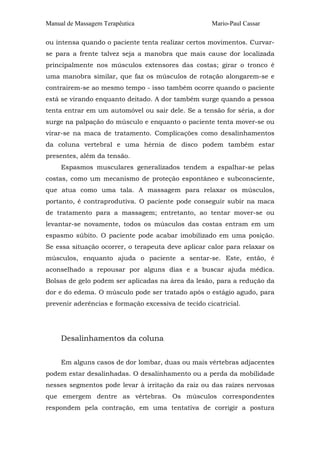 Manual de Massagem Terapêutica

Mario-Paul Cassar

ou intensa quando o paciente tenta realizar certos movimentos. Curvarse para a frente talvez seja a manobra que mais cause dor localizada
principalmente nos músculos extensores das costas; girar o tronco é
uma manobra similar, que faz os músculos de rotação alongarem-se e
contrairem-se ao mesmo tempo - isso também ocorre quando o paciente
está se virando enquanto deitado. A dor também surge quando a pessoa
tenta entrar em um automóvel ou sair dele. Se a tensão for séria, a dor
surge na palpação do músculo e enquanto o paciente tenta mover-se ou
virar-se na maca de tratamento. Complicações como desalinhamentos
da coluna vertebral e uma hérnia de disco podem também estar
presentes, além da tensão.
Espasmos musculares generalizados tendem a espalhar-se pelas
costas, como um mecanismo de proteção espontâneo e subconsciente,
que atua como uma tala. A massagem para relaxar os músculos,
portanto, é contraprodutiva. O paciente pode conseguir subir na maca
de tratamento para a massagem; entretanto, ao tentar mover-se ou
levantar-se novamente, todos os músculos das costas entram em um
espasmo súbito. O paciente pode acabar imobilizado em uma posição.
Se essa situação ocorrer, o terapeuta deve aplicar calor para relaxar os
músculos, enquanto ajuda o paciente a sentar-se. Este, então, é
aconselhado a repousar por alguns dias e a buscar ajuda médica.
Bolsas de gelo podem ser aplicadas na área da lesão, para a redução da
dor e do edema. O músculo pode ser tratado após o estágio agudo, para
prevenir aderências e formação excessiva de tecido cicatricial.

Desalinhamentos da coluna
Em alguns casos de dor lombar, duas ou mais vértebras adjacentes
podem estar desalinhadas. O desalinhamento ou a perda da mobilidade
nesses segmentos pode levar à irritação da raiz ou das raízes nervosas
que emergem dentre as vértebras. Os músculos correspondentes
respondem pela contração, em uma tentativa de corrigir a postura

 
