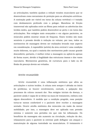 Manual de Massagem Terapêutica

Mario-Paul Cassar

as articulações; também ajudam a reduzir tensões musculares que se
desenvolvam como mecanismo de proteção para as alterações artríticas.
A contração pode ser visível em torno da coluna vertebral e é tratada
com deslizamento profundo com o polegar. Manobras de fricção
transversal são aplicadas entre as fibras para reduzir as aderências dos
tecidos moles, que também podem desenvolver-se perto e em torno das
articulações. Nos estágios mais avançados e em alguns pacientes, os
músculos podem mostrar sinais de fraqueza. Esses tecidos são mais
sensíveis à pressão devido à redução no volume; por isso, todos os
movimentos de massagem devem ser realizados levando esse aspecto
em consideração. A espondilite (artrite) da área cervical é uma condição
muito dolorosa, na qual a maioria dos movimentos pode causar grande
desconforto; portanto, é melhor evitar a massagem ou aplicá-la apenas
de forma suave, devido à fragilidade das estruturas ósseas e dos vasos
vasculares. Movimentos giratórios, de curvatura para o lado ou de
flexão do pescoço devem ser evitados.

Artrite reumatóide
Artrite reumatóide é uma inflamação sistêmica que afeta as
articulações e outros tecidos. A coluna nem sempre é afetada no início
do problema; se houver envolvimento, contudo, a palpação dos
processos da coluna causará dor. Nos estágios iniciais da doença, o
paciente ainda é capaz de se deitar na maca de tratamento, embora com
algum desconforto. À medida que a condição progride, essa posição
torna-se menos confortável e o paciente deve receber a massagem
sentado. Ocorre atrofia sistêmica dos músculos em razão da menor
mobilidade; por isso, a massagem deve ser aplicada com pressão
mínima e somente nos períodos em que não há inflamação. Os
benefícios da massagem são aumento na circulação, redução da dor,
relaxamento para o paciente (o estresse pode deflagrar um ataque) e
manutenção de alguma tonicidade na musculatura. O tratamento é

 
