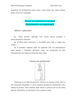 Manual de Massagem Terapêutica

Mario-Paul Cassar

manobras de deslizamento para cima e para baixo nas costas devem
durar cerca de 8 segundos.

Técnica de deslizamento superficial

Deslizamento em ziguezague
Efeitos e aplicações
■

Essa

técnica,

aplicada

com

muito

pouca

pressão,

é

particularmente relaxante.
■

É eficaz para aumentar a circulação para toda a região das

costas.
■

A manobra também pode ser aplicada com um deslizamento

mais pesado e realizada, portanto, como um movimento do tipo
amassamento em todos os músculos das costas.

Postura do profissional

Posicione-se ao lado do paciente. Comece na postura ereta, com os
pés levemente afastados e o peso corporal igualmente distribuído entre
ambas as pernas. Você também pode adotar a postura de t'ai chi como
posição alternativa, ou alterná-la com a postura ereta.

 