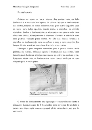 Manual de Massagem Terapêutica

Mario-Paul Cassar

Procedimento
Coloque as mãos na parte inferior das costas, uma no lado
ipsilateral e a outra no lado oposto da coluna. Aplique o deslizamento
nas costas, fazendo as mãos passarem uma pela outra enquanto você
as move para lados opostos, depois repita a manobra na direção
contrária. Realize o deslizamento em ziguezague, um pouco mais para
cima nas costas, sobrepondo-se à manobra anterior, e continue com
esse padrão, subindo pelas costas. No alto das costas, estenda a
manobra de deslizamento para os ombros e para a parte superior dos
braços. Repita a série de manobras descendo pelas costas.
Desloque o peso corporal levemente para a perna cefálica mais
próxima da cabeça), enquanto aplica o deslizamento nas costas. Você
também pode flexionar o joelho suavemente se estiver na postura ereta.
Enquanto desce com o deslizamento pelas costas, desloque o peso
corporal para a outra perna.

O ritmo do deslizamento em ziguezague é razoavelmente lento e
relaxante, durando cerca de 3-4 segundos para percorrer de um lado a
outro; um ritmo mais intenso exercerá efeito estimulante, em vez de
relaxante.

 
