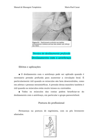 Manual de Massagem Terapêutica

Mario-Paul Cassar

Técnica de deslizamento profundo

Deslizamento com o antebraço
Efeitos e aplicações
■ O deslizamento com o antebraço pode ser aplicado quando é
necessário pressão profunda para aumentar a circulação local. É
particularmente útil quando os músculos são bem desenvolvidos, como
em atletas e pessoas mesomórficas. A pressão dessa manobra também é
útil quando os músculos estão muito tensos ou contraídos.
■

Todos

os

músculos

das

costas

podem

beneficiar-se

do

deslizamento com o antebraço, em particular o grupo paravertebral.

Postura do profissional
Permaneça na postura de esgrimista, com os pés levemente
afastados.

 