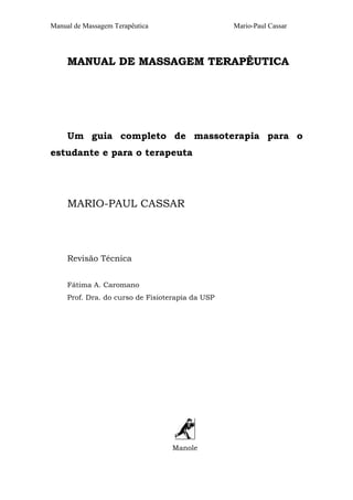 Manual de Massagem Terapêutica

Mario-Paul Cassar

MANUAL DE MASSAGEM TERAPÊUTICA

Um guia completo de massoterapia para o
estudante e para o terapeuta

MARIO-PAUL CASSAR

Revisão Técnica
Fátima A. Caromano
Prof. Dra. do curso de Fisioterapia da USP

Manole

 