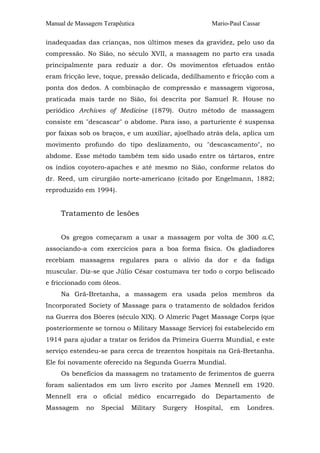 Manual de Massagem Terapêutica

Mario-Paul Cassar

inadequadas das crianças, nos últimos meses da gravidez, pelo uso da
compressão. No Sião, no século XVII, a massagem no parto era usada
principalmente para reduzir a dor. Os movimentos efetuados então
eram fricção leve, toque, pressão delicada, dedilhamento e fricção com a
ponta dos dedos. A combinação de compressão e massagem vigorosa,
praticada mais tarde no Sião, foi descrita por Samuel R. House no
periódico Archives of Medicine (1879). Outro método de massagem
consiste em "descascar" o abdome. Para isso, a parturiente é suspensa
por faixas sob os braços, e um auxiliar, ajoelhado atrás dela, aplica um
movimento profundo do tipo deslizamento, ou "descascamento", no
abdome. Esse método também tem sido usado entre os tártaros, entre
os índios coyotero-apaches e até mesmo no Sião, conforme relatos do
dr. Reed, um cirurgião norte-americano (citado por Engelmann, 1882;
reproduzido em 1994).

Tratamento de lesões
Os gregos começaram a usar a massagem por volta de 300 a.C,
associando-a com exercícios para a boa forma física. Os gladiadores
recebiam massagens regulares para o alívio da dor e da fadiga
muscular. Diz-se que Júlio César costumava ter todo o corpo beliscado
e friccionado com óleos.
Na Grã-Bretanha, a massagem era usada pelos membros da
Incorporated Society of Massage para o tratamento de soldados feridos
na Guerra dos Bôeres (século XIX). O Almeric Paget Massage Corps (que
posteriormente se tornou o Military Massage Service) foi estabelecido em
1914 para ajudar a tratar os feridos da Primeira Guerra Mundial, e este
serviço estendeu-se para cerca de trezentos hospitais na Grã-Bretanha.
Ele foi novamente oferecido na Segunda Guerra Mundial.
Os benefícios da massagem no tratamento de ferimentos de guerra
foram salientados em um livro escrito por James Mennell em 1920.
Mennell era o oficial médico encarregado do Departamento de
Massagem

no

Special

Military

Surgery

Hospital,

em

Londres.

 